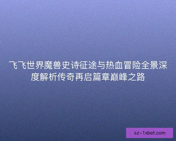 飞飞世界魔兽史诗征途与热血冒险全景深度解析传奇再启篇章巅峰之路