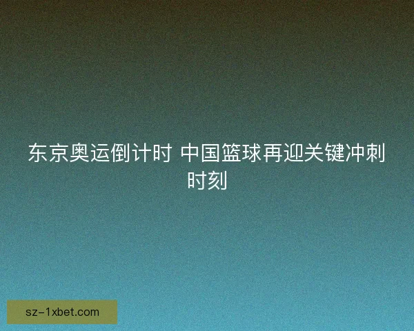 东京奥运倒计时 中国篮球再迎关键冲刺时刻